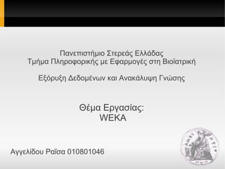 Πανεπιστήμιο Στερεάς Ελλάδας
Τμήμα Πληροφορικής με Εφαρμογές στη Βιοϊατρική
Εξόρυξη Δεδομένων και Ανακάλυψη Γνώσης
Θέμα Εργασίας:
WEKA
Αγγελίδου Ραΐσα 010801046
 