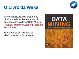 O Livro da Weka
As características da Weka e as
técnicas nela implementadas são
apresentadas no livro “Data Mining:
Practical Machine Learning Tools and
Techniques”.
• Os autores do livro são os
idealizadores da ferramenta.
 