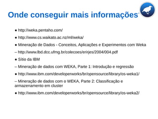 Onde conseguir mais informações?
● http://weka.pentaho.com/
● http://www.cs.waikato.ac.nz/ml/weka/
● Mineração de Dados - Conceitos, Aplicações e Experimentos com Weka
– http://www.lbd.dcc.ufmg.br/colecoes/erirjes/2004/004.pdf
● Sítio da IBM
– Mineração de dados com WEKA, Parte 1: Introdução e regressão
● http://www.ibm.com/developerworks/br/opensource/library/os-weka1/
– Mineração de dados com o WEKA, Parte 2: Classificação e
armazenamento em cluster
● http://www.ibm.com/developerworks/br/opensource/library/os-weka2/
 