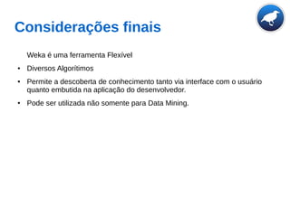Considerações finais
Weka é uma ferramenta Flexível
● Diversos Algorítimos
● Permite a descoberta de conhecimento tanto via interface com o usuário
quanto embutida na aplicação do desenvolvedor.
● Pode ser utilizada não somente para Data Mining.
 