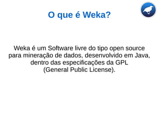 O que é Weka?
Weka é um Software livre do tipo open source
para mineração de dados, desenvolvido em Java,
dentro das especificações da GPL
(General Public License).
 