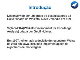 Introdução
Desenvolvido por um grupo de pesquisadores da
Universidade de Waikato, Nova Zelândia em 1993.
Sigla WEKA(Waikato Environment for Knowledge
Analysis) criada por Geoff Holmes .
Em 1997, foi tomada a decisão de reconstruir Weka
do zero em Java, incluindo implementações de
algoritmos de modelagem.
 