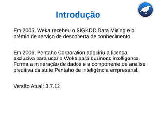 Introdução
Em 2005, Weka recebeu o SIGKDD Data Mining e o
prêmio de serviço de descoberta de conhecimento.
Em 2006, Pentaho Corporation adquiriu a licença
exclusiva para usar o Weka para business intelligence.
Forma a mineração de dados e a componente de análise
preditiva da suíte Pentaho de inteligência empresarial.
Versão Atual: 3.7.12
 