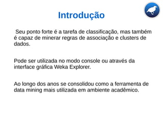Introdução
Seu ponto forte é a tarefa de classificação, mas também
é capaz de minerar regras de associação e clusters de
dados.
Pode ser utilizada no modo console ou através da
interface gráfica Weka Explorer.
Ao longo dos anos se consolidou como a ferramenta de
data mining mais utilizada em ambiente acadêmico.
 