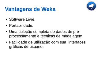 Vantagens de Weka
● Software Livre.
● Portabilidade.
● Uma coleção completa de dados de pré-
processamento e técnicas de modelagem.
● Facilidade de utilização com sua interfaces
gráficas de usuário.
 