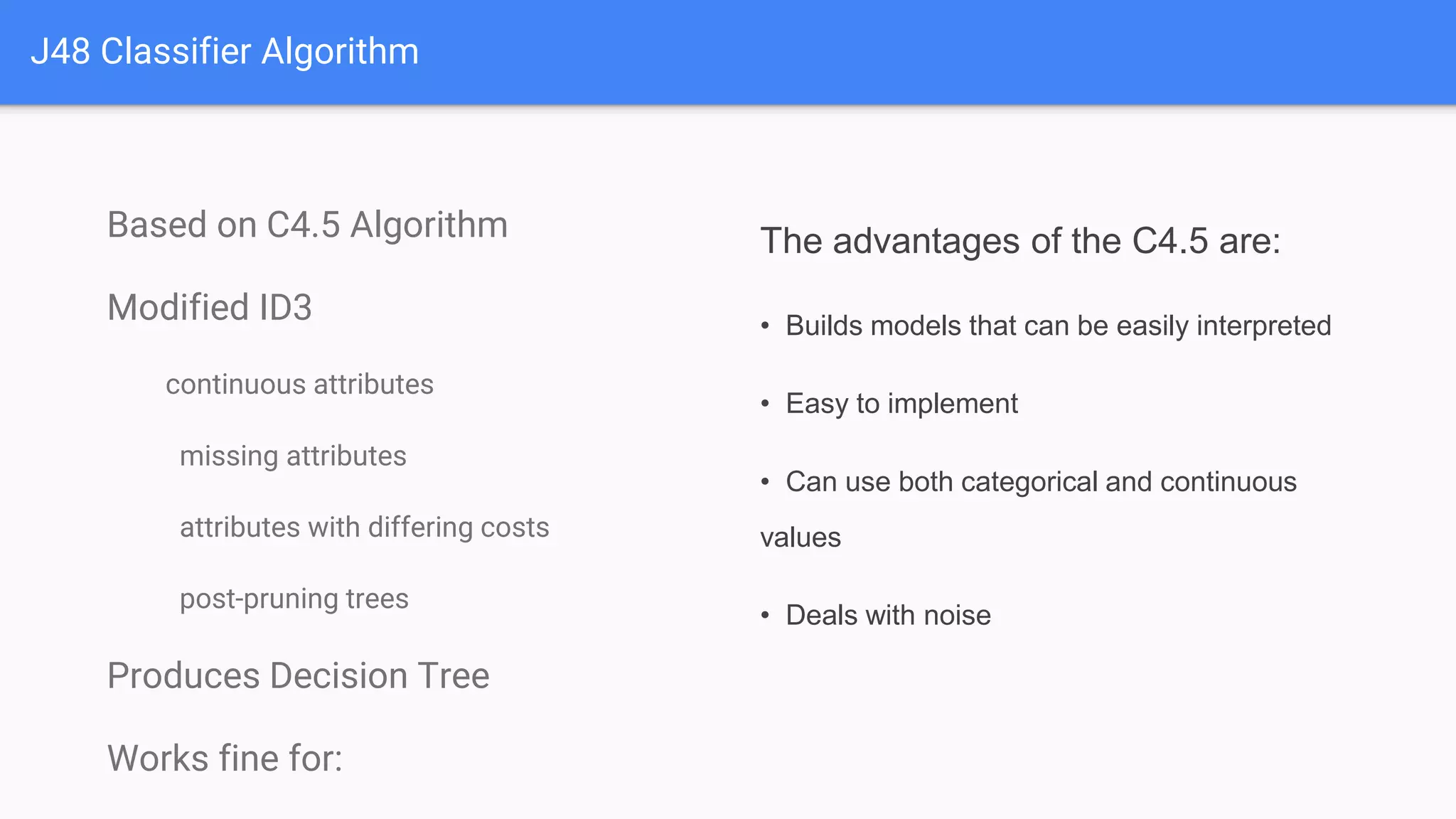 J48 Classifier Algorithm
Based on C4.5 Algorithm
Modified ID3
continuous attributes
missing attributes
attributes with differing costs
post-pruning trees
Produces Decision Tree
Works fine for:
The advantages of the C4.5 are:
• Builds models that can be easily interpreted
• Easy to implement
• Can use both categorical and continuous
values
• Deals with noise
 