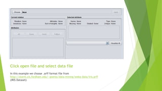 Click open file and select data file
In this example we choose .arff format file from
http://storm.cis.fordham.edu/~gweiss/data-mining/weka-data/iris.arff
(IRIS Dataset)
 