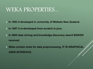 WEKA PROPERTIES...
 In 1993 it developed in university of Waikato New Zealand.
 In 1997 it re-developed from scratch in java.
 In 2005 data mining and knowledge discovery award SIGKDD
received.
 Weka contain tools for data preprocessing. IT IS GRAPHICAL
USER INTERFACE.
 