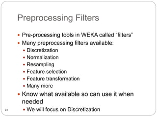 Preprocessing Filters
 Pre-processing tools in WEKA called “filters”
 Many preprocessing filters available:
 Discretization
 Normalization
 Resampling
 Feature selection
 Feature transformation
 Many more
 Know what available so can use it when
needed
 We will focus on Discretization
23
 