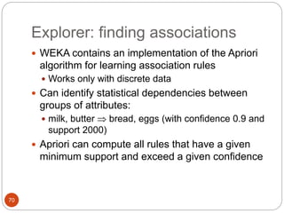70
Explorer: finding associations
 WEKA contains an implementation of the Apriori
algorithm for learning association rules
 Works only with discrete data
 Can identify statistical dependencies between
groups of attributes:
 milk, butter  bread, eggs (with confidence 0.9 and
support 2000)
 Apriori can compute all rules that have a given
minimum support and exceed a given confidence
 