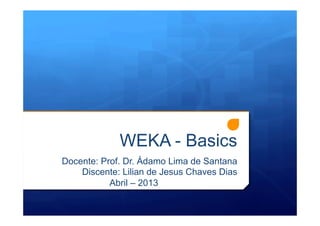 WEKA - Basics
Docente: Prof. Dr. Ádamo Lima de Santana
Discente: Lilian de Jesus Chaves Dias
Abril – 2013
 
