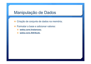 Manipulação de Dados
Ê  Criação de conjunto de dados na memória;
Ê  Formatar a base e adicionar valores:
Ê  weka.core.Instances;
Ê  weka.core.Attribute.
 