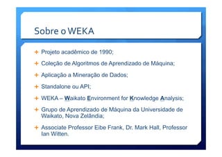 Sobre	
  o	
  WEKA	
  
Ê  Projeto acadêmico de 1990;
Ê  Coleção de Algoritmos de Aprendizado de Máquina;
Ê  Aplicação a Mineração de Dados;
Ê  Standalone ou API;
Ê  WEKA – Waikato Environment for Knowledge Analysis;
Ê  Grupo de Aprendizado de Máquina da Universidade de
Waikato, Nova Zelândia;
Ê  Associate Professor Eibe Frank, Dr. Mark Hall, Professor
Ian Witten.
 