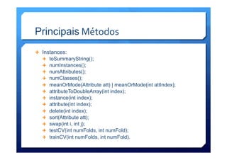 Principais	
  Métodos	
  
Ê  Instances:
Ê  toSummaryString();
Ê  numInstances();
Ê  numAttributes();
Ê  numClasses();
Ê  meanOrMode(Attribute att) | meanOrMode(int attIndex);
Ê  attributeToDoubleArray(int index);
Ê  instance(int index);
Ê  attribute(int index);
Ê  delete(int index);
Ê  sort(Attribute att);
Ê  swap(int i, int j);
Ê  testCV(int numFolds, int numFold);
Ê  trainCV(int numFolds, int numFold).
 