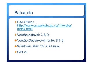 Baixando
Ê Site Oficial:
http://www.cs.waikato.ac.nz/ml/weka/
index.html
Ê Versão estável: 3-6-9;
Ê Versão Desenvolvimento: 3-7-9;
Ê Windows, Mac OS X e Linux;
Ê GPLv2.
 