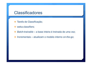 Classificadores
Ê  Tarefa de Classificação;
Ê  weka.classifiers;
Ê  Batch-trainable – a base inteira é treinada de uma vez;
Ê  Incrementais – atualizam o modelo interno on-the-go;
 