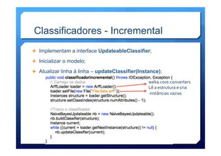 Classificadores - Incremental
Ê  Implementam a interface UpdateableClassifier;
Ê  Inicializar o modelo;
Ê  Atualizar linha à linha – updateClassifier(Instance);
weka.core.converters	
  
Lê	
  a	
  estrutura	
  e	
  cria	
  
	
  instâncias	
  vazias	
  
 