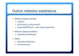 Outros métodos estatísticos
Ê  Atributo classe nominal
Ê  correct();
Ê  pctCorrect() | pctIncorrect();
Ê  areaUnderROC(int) – para classe específica;
Ê  Atributo classe numérico
Ê  correlationCoefficient();
Ê  Geral
Ê  meanAbsoluteError();
Ê  numInstances();
 