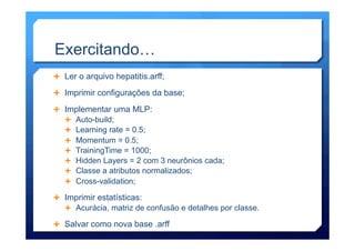 Exercitando…
Ê  Ler o arquivo hepatitis.arff;
Ê  Imprimir configurações da base;
Ê  Implementar uma MLP:
Ê  Auto-build;
Ê  Learning rate = 0.5;
Ê  Momentum = 0.5;
Ê  TrainingTime = 1000;
Ê  Hidden Layers = 2 com 3 neurônios cada;
Ê  Classe a atributos normalizados;
Ê  Cross-validation;
Ê  Imprimir estatísticas:
Ê  Acurácia, matriz de confusão e detalhes por classe.
Ê  Salvar como nova base .arff
 