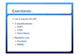 Ê  Ler o arquivo iris.arff;
Ê  3 classificadores:
Ê  PART;
Ê  5-NN;
Ê  Naïve Bayes;
Ê  Relatório com:
Ê Acurácia;
Ê RMSE.
Exercitando…
 
