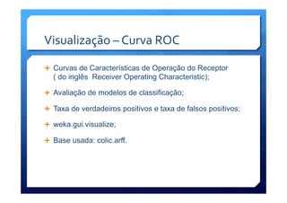 Visualização	
  –	
  Curva	
  ROC	
  
Ê  Curvas de Características de Operação do Receptor
( do inglês Receiver Operating Characteristic);
Ê  Avaliação de modelos de classificação;
Ê  Taxa de verdadeiros positivos e taxa de falsos positivos;
Ê  weka.gui.visualize;
Ê  Base usada: colic.arff.
 