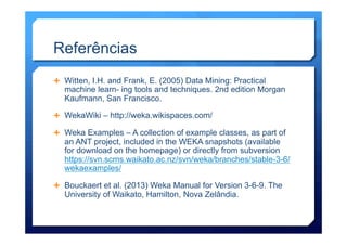 Referências
Ê  Witten, I.H. and Frank, E. (2005) Data Mining: Practical
machine learn- ing tools and techniques. 2nd edition Morgan
Kaufmann, San Francisco.
Ê  WekaWiki – http://weka.wikispaces.com/
Ê  Weka Examples – A collection of example classes, as part of
an ANT project, included in the WEKA snapshots (available
for download on the homepage) or directly from subversion
https://svn.scms.waikato.ac.nz/svn/weka/branches/stable-3-6/
wekaexamples/
Ê  Bouckaert et al. (2013) Weka Manual for Version 3-6-9. The
University of Waikato, Hamilton, Nova Zelândia.
 