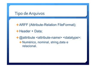 Tipo	
  de	
  Arquivos	
  
Ê ARFF (Attribute-Relation FileFormat);
Ê Header + Data;
Ê @attribute <attribute-name> <datatype>:
Ê Numérico, nominal, string,data e
relacional.
 