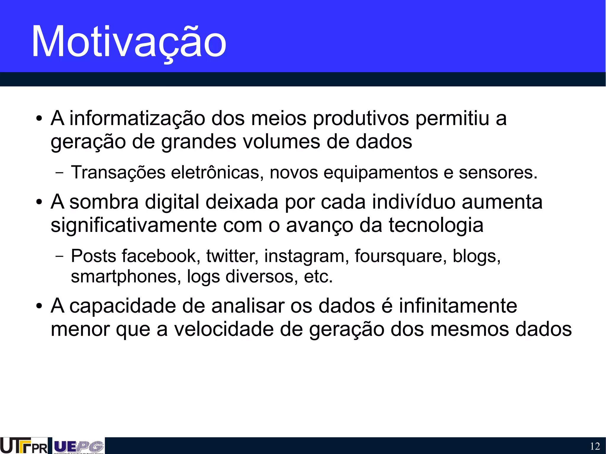 12
Motivação
● A informatização dos meios produtivos permitiu a
geração de grandes volumes de dados
– Transações eletrônicas, novos equipamentos e sensores.
● A sombra digital deixada por cada indivíduo aumenta
significativamente com o avanço da tecnologia
– Posts facebook, twitter, instagram, foursquare, blogs,
smartphones, logs diversos, etc.
● A capacidade de analisar os dados é infinitamente
menor que a velocidade de geração dos mesmos dados
 