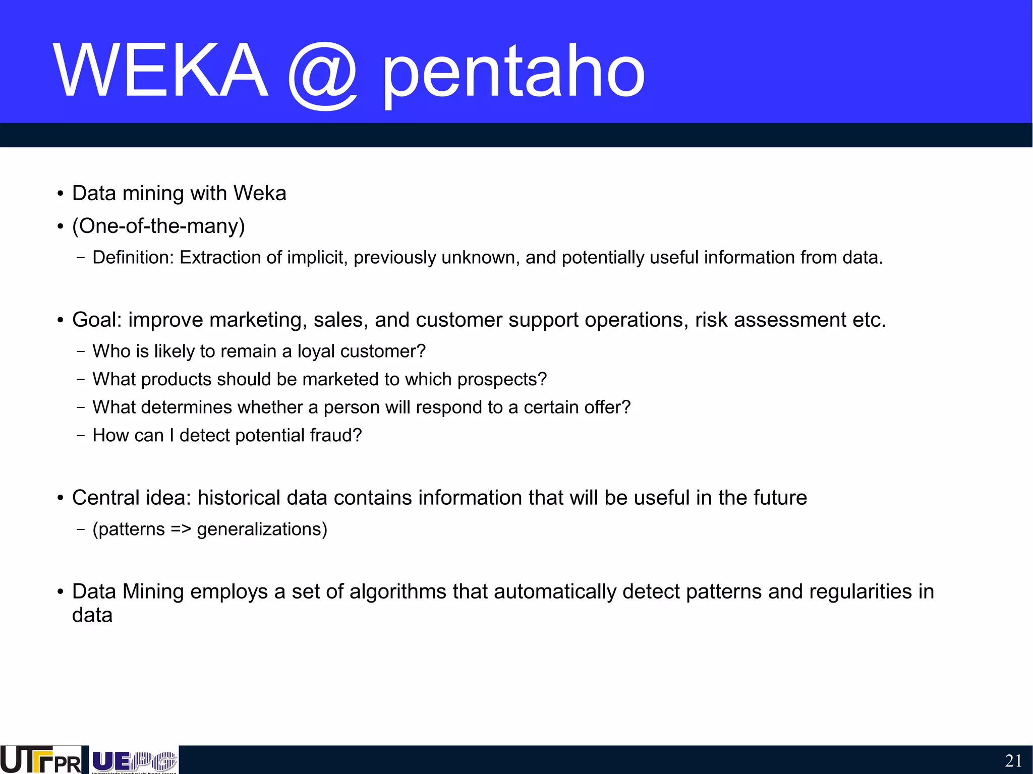 21
WEKA @ pentaho
● Data mining with Weka
● (One-of-the-many)
– Definition: Extraction of implicit, previously unknown, and potentially useful information from data.
● Goal: improve marketing, sales, and customer support operations, risk assessment etc.
– Who is likely to remain a loyal customer?
– What products should be marketed to which prospects?
– What determines whether a person will respond to a certain offer?
– How can I detect potential fraud?
● Central idea: historical data contains information that will be useful in the future
– (patterns => generalizations)
● Data Mining employs a set of algorithms that automatically detect patterns and regularities in
data
 