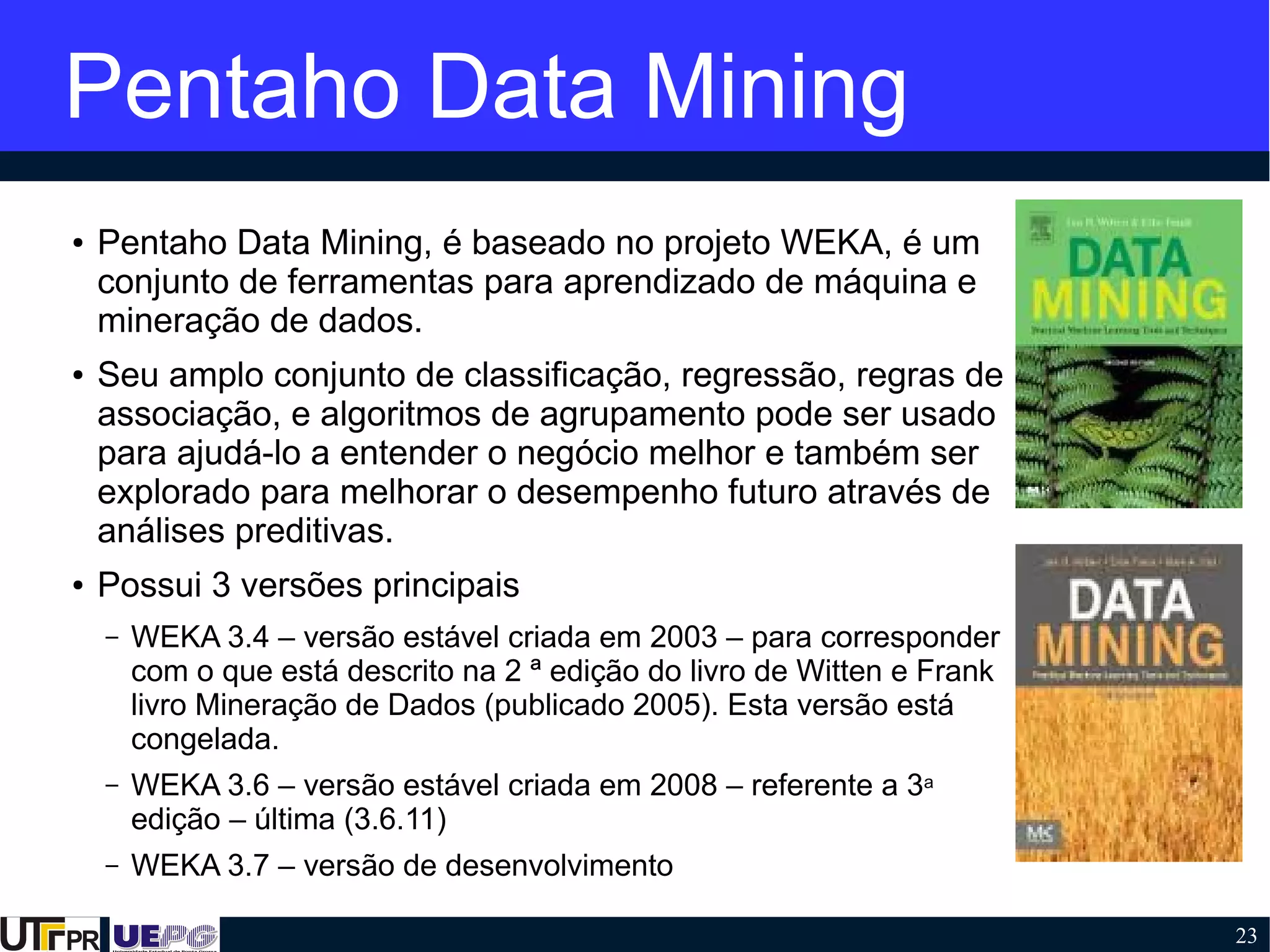 23
Pentaho Data Mining
● Pentaho Data Mining, é baseado no projeto WEKA, é um
conjunto de ferramentas para aprendizado de máquina e
mineração de dados.
● Seu amplo conjunto de classificação, regressão, regras de
associação, e algoritmos de agrupamento pode ser usado
para ajudá-lo a entender o negócio melhor e também ser
explorado para melhorar o desempenho futuro através de
análises preditivas.
● Possui 3 versões principais
– WEKA 3.4 – versão estável criada em 2003 – para corresponder
com o que está descrito na 2 ª edição do livro de Witten e Frank
livro Mineração de Dados (publicado 2005). Esta versão está
congelada.
– WEKA 3.6 – versão estável criada em 2008 – referente a 3a
edição – última (3.6.11)
– WEKA 3.7 – versão de desenvolvimento
 