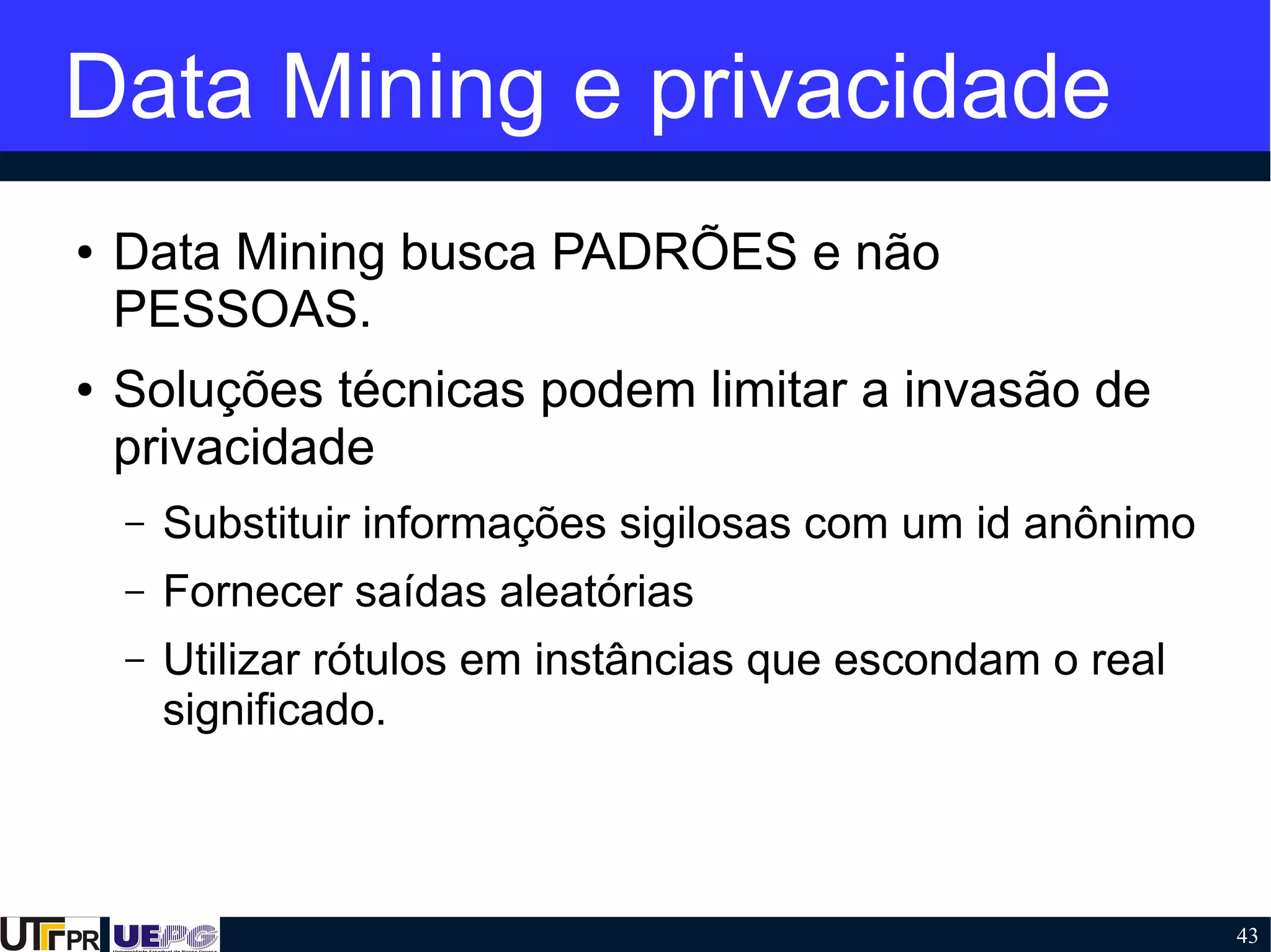 43
Data Mining e privacidade
● Data Mining busca PADRÕES e não
PESSOAS.
● Soluções técnicas podem limitar a invasão de
privacidade
– Substituir informações sigilosas com um id anônimo
– Fornecer saídas aleatórias
– Utilizar rótulos em instâncias que escondam o real
significado.
 