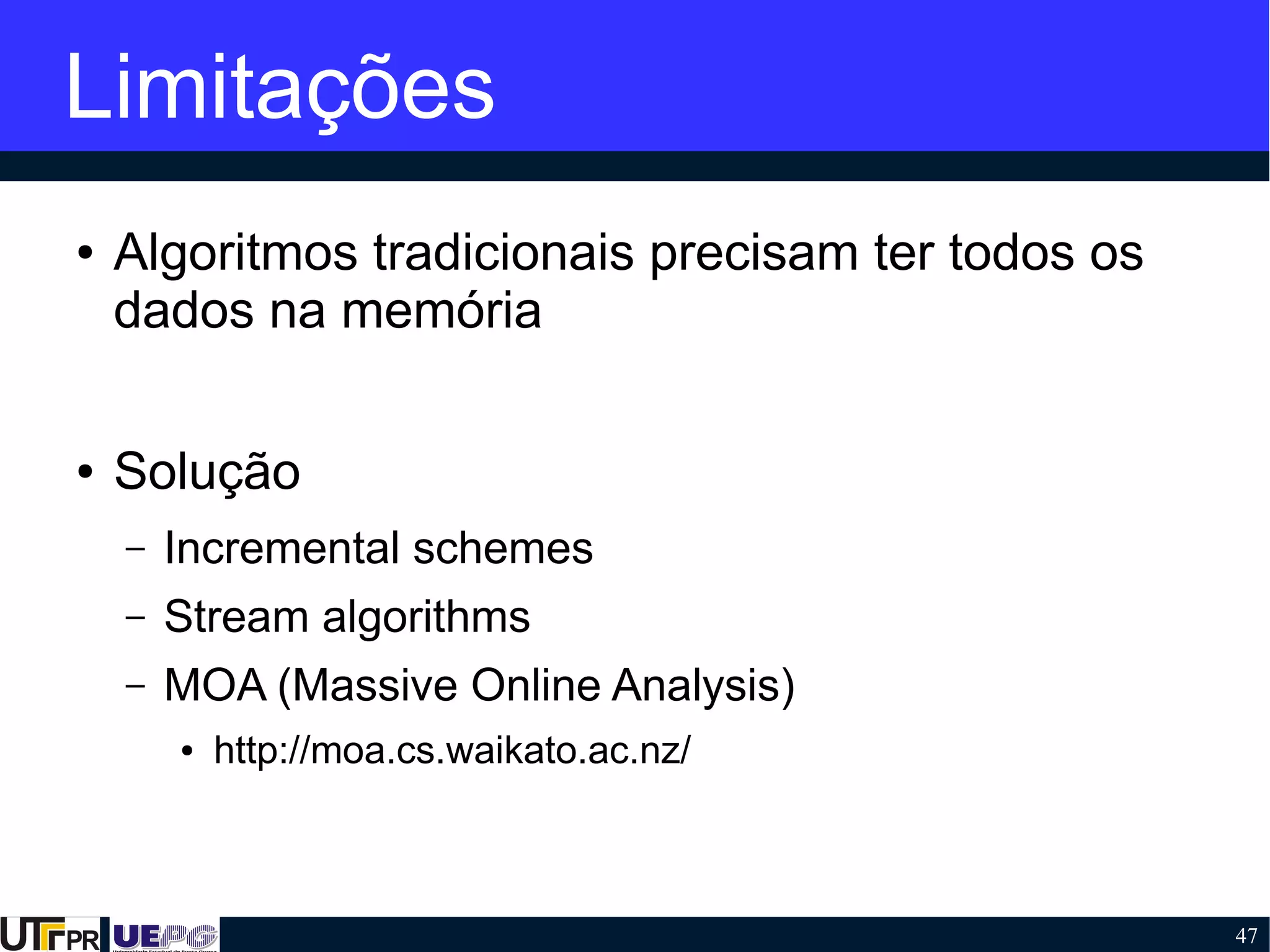 47
Limitações
● Algoritmos tradicionais precisam ter todos os
dados na memória
● Solução
– Incremental schemes
– Stream algorithms
– MOA (Massive Online Analysis)
● http://moa.cs.waikato.ac.nz/
 