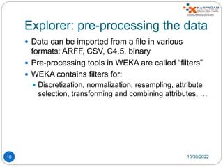 Explorer: pre-processing the data
10
 Data can be imported from a file in various
formats: ARFF, CSV, C4.5, binary
 Pre-processing tools in WEKA are called “filters”
 WEKA contains filters for:
 Discretization, normalization, resampling, attribute
selection, transforming and combining attributes, …
10/30/2022
 