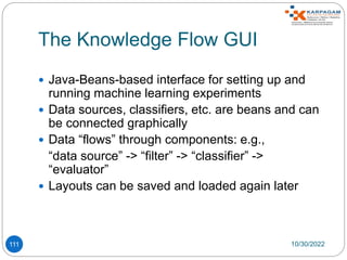 The Knowledge Flow GUI
111
 Java-Beans-based interface for setting up and
running machine learning experiments
 Data sources, classifiers, etc. are beans and can
be connected graphically
 Data “flows” through components: e.g.,
“data source” -> “filter” -> “classifier” ->
“evaluator”
 Layouts can be saved and loaded again later
10/30/2022
 