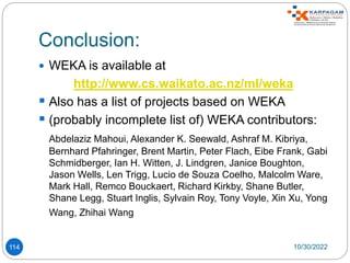 Conclusion:
114
 WEKA is available at
http://www.cs.waikato.ac.nz/ml/weka
 Also has a list of projects based on WEKA
 (probably incomplete list of) WEKA contributors:
Abdelaziz Mahoui, Alexander K. Seewald, Ashraf M. Kibriya,
Bernhard Pfahringer, Brent Martin, Peter Flach, Eibe Frank, Gabi
Schmidberger, Ian H. Witten, J. Lindgren, Janice Boughton,
Jason Wells, Len Trigg, Lucio de Souza Coelho, Malcolm Ware,
Mark Hall, Remco Bouckaert, Richard Kirkby, Shane Butler,
Shane Legg, Stuart Inglis, Sylvain Roy, Tony Voyle, Xin Xu, Yong
Wang, Zhihai Wang
10/30/2022
 