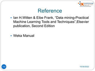 Reference
 Ian H.Witten & Eibe Frank, “Data mining-Practical
Machine Learning Tools and Techniques”,Elsevier
publication, Second Edition
 Weka Manual
10/30/2022
115
 