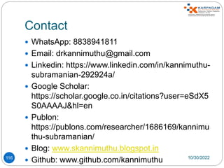 Contact
 WhatsApp: 8838941811
 Email: drkannimuthu@gmail.com
 Linkedin: https://www.linkedin.com/in/kannimuthu-
subramanian-292924a/
 Google Scholar:
https://scholar.google.co.in/citations?user=eSdX5
S0AAAAJ&hl=en
 Publon:
https://publons.com/researcher/1686169/kannimu
thu-subramanian/
 Blog: www.skannimuthu.blogspot.in
 Github: www.github.com/kannimuthu 10/30/2022
116
 