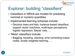 Explorer: building “classifiers”
19
 Classifiers in WEKA are models for predicting
nominal or numeric quantities
 Implemented learning schemes include:
 Decision trees and lists, instance-based classifiers,
support vector machines, multi-layer perceptrons,
logistic regression, Bayes’ nets, …
 “Meta”-classifiers include:
 Bagging, boosting, stacking, error-correcting output
codes, locally weighted learning, …
10/30/2022
 