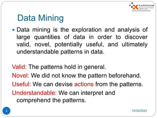 Data Mining
 Data mining is the exploration and analysis of
large quantities of data in order to discover
valid, novel, potentially useful, and ultimately
understandable patterns in data.
Valid: The patterns hold in general.
Novel: We did not know the pattern beforehand.
Useful: We can devise actions from the patterns.
Understandable: We can interpret and
comprehend the patterns.
10/30/2022
3
 
