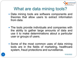 What are data mining tools?
 Data mining tools are software components and
theories that allow users to extract information
from data.
 The tools provide individuals and companies with
the ability to gather large amounts of data and
use it to make determinations about a particular
user or groups of users.
 Some of the most common uses of data mining
tools are in the fields of marketing, healthcare
system, fraud protections and surveillance.
10/30/2022
4
 