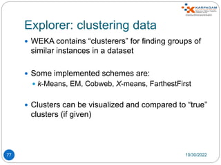 Explorer: clustering data
77
 WEKA contains “clusterers” for finding groups of
similar instances in a dataset
 Some implemented schemes are:
 k-Means, EM, Cobweb, X-means, FarthestFirst
 Clusters can be visualized and compared to “true”
clusters (if given)
10/30/2022
 