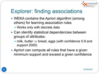 Explorer: finding associations
87
 WEKA contains the Apriori algorithm (among
others) for learning association rules
 Works only with discrete data
 Can identify statistical dependencies between
groups of attributes:
 milk, butter  bread, eggs (with confidence 0.9 and
support 2000)
 Apriori can compute all rules that have a given
minimum support and exceed a given confidence
10/30/2022
 