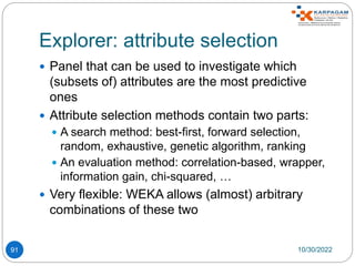 Explorer: attribute selection
91
 Panel that can be used to investigate which
(subsets of) attributes are the most predictive
ones
 Attribute selection methods contain two parts:
 A search method: best-first, forward selection,
random, exhaustive, genetic algorithm, ranking
 An evaluation method: correlation-based, wrapper,
information gain, chi-squared, …
 Very flexible: WEKA allows (almost) arbitrary
combinations of these two
10/30/2022
 