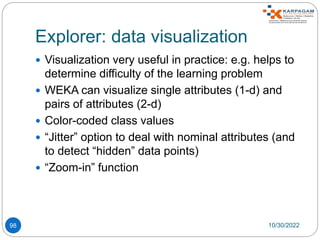 Explorer: data visualization
98
 Visualization very useful in practice: e.g. helps to
determine difficulty of the learning problem
 WEKA can visualize single attributes (1-d) and
pairs of attributes (2-d)
 Color-coded class values
 “Jitter” option to deal with nominal attributes (and
to detect “hidden” data points)
 “Zoom-in” function
10/30/2022
 