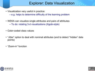 Explorer: Data Visualization Visualization very useful in practice:  e.g. helps to determine difficulty of the learning problem WEKA can visualize single attributes and pairs of attributes To do: rotating 3-d visualizations (Xgobi-style) Color-coded class values “ Jitter” option to deal with nominal attributes (and to detect “hidden” data points) “ Zoom-in” function 