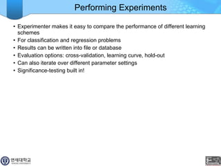 Performing Experiments Experimenter makes it easy to compare the performance of different learning schemes For classification and regression problems Results can be written into file or database Evaluation options: cross-validation, learning curve, hold-out Can also iterate over different parameter settings Significance-testing built in! 