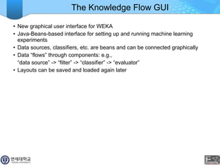 The Knowledge Flow GUI New graphical user interface for WEKA Java-Beans-based interface for setting up and running machine learning experiments Data sources, classifiers, etc. are beans and can be connected graphically Data “flows” through components: e.g., “ data source” -> “filter” -> “classifier” -> “evaluator” Layouts can be saved and loaded again later 
