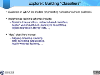 Explorer: Building “Classifiers” Classifiers in WEKA are models for predicting nominal or numeric quantities Implemented learning schemes include: Decision trees and lists, instance-based classifiers,  support vector machines, multi-layer perceptrons,  logistic regression, Bayes’ nets, … “ Meta”-classifiers include: Bagging, boosting, stacking,  error-correcting output codes,  locally weighted learning, …  