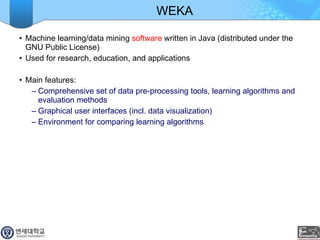 WEKA Machine learning/data mining  software  written in Java (distributed under the GNU Public License) Used for research, education, and applications Main features: Comprehensive set of data pre-processing tools, learning algorithms and evaluation methods Graphical user interfaces (incl. data visualization) Environment for comparing learning algorithms 