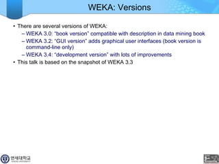 WEKA: Versions There are several versions of WEKA: WEKA 3.0: “book version” compatible with description in data mining book WEKA 3.2: “GUI version” adds graphical user interfaces (book version is command-line only) WEKA 3.4: “development version” with lots of improvements This talk is based on the snapshot of WEKA 3.3 